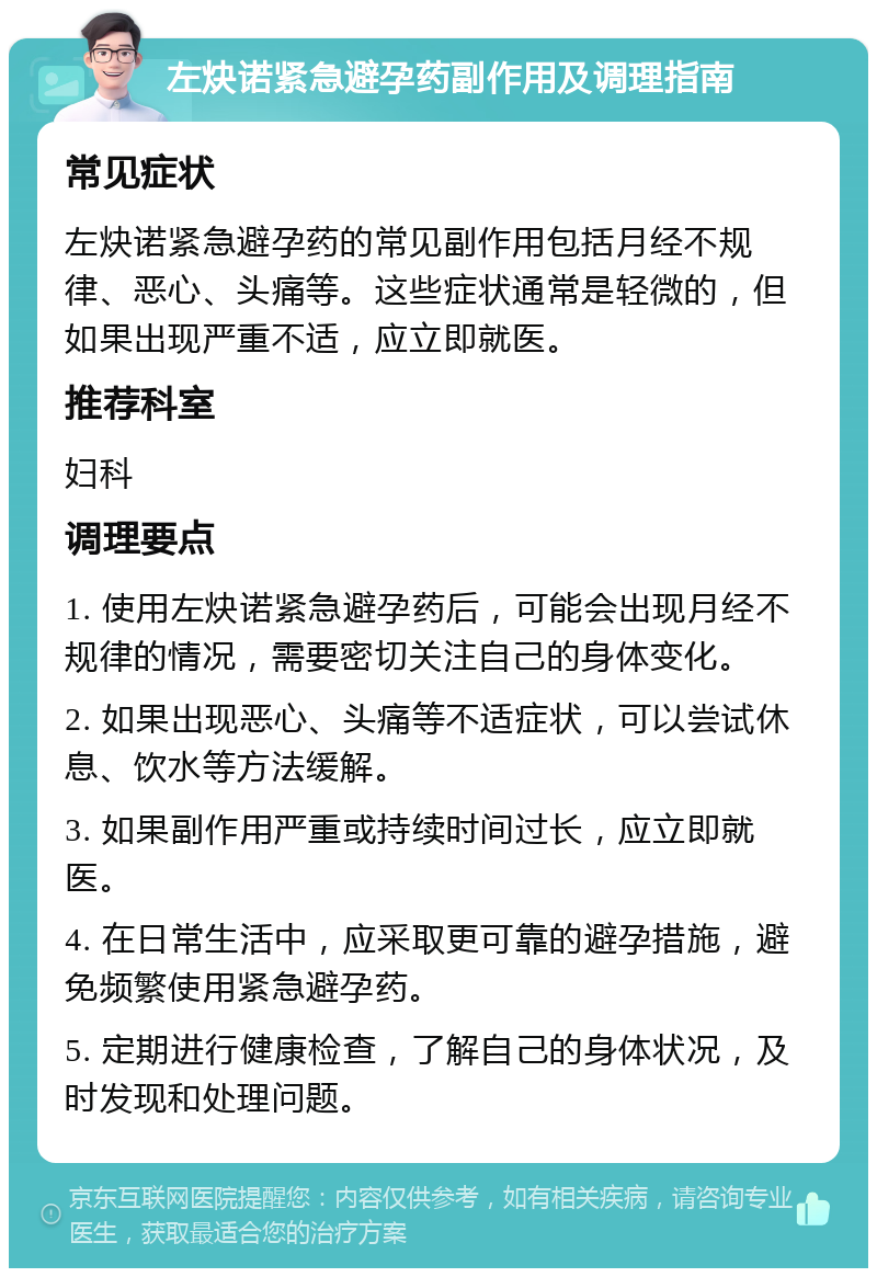 左炔诺紧急避孕药副作用及调理指南 常见症状 左炔诺紧急避孕药的常见副作用包括月经不规律、恶心、头痛等。这些症状通常是轻微的，但如果出现严重不适，应立即就医。 推荐科室 妇科 调理要点 1. 使用左炔诺紧急避孕药后，可能会出现月经不规律的情况，需要密切关注自己的身体变化。 2. 如果出现恶心、头痛等不适症状，可以尝试休息、饮水等方法缓解。 3. 如果副作用严重或持续时间过长，应立即就医。 4. 在日常生活中，应采取更可靠的避孕措施，避免频繁使用紧急避孕药。 5. 定期进行健康检查，了解自己的身体状况，及时发现和处理问题。