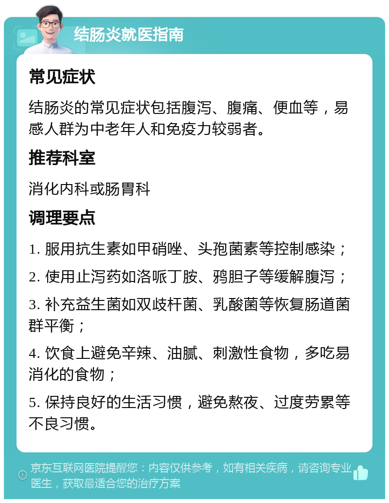 结肠炎就医指南 常见症状 结肠炎的常见症状包括腹泻、腹痛、便血等，易感人群为中老年人和免疫力较弱者。 推荐科室 消化内科或肠胃科 调理要点 1. 服用抗生素如甲硝唑、头孢菌素等控制感染； 2. 使用止泻药如洛哌丁胺、鸦胆子等缓解腹泻； 3. 补充益生菌如双歧杆菌、乳酸菌等恢复肠道菌群平衡； 4. 饮食上避免辛辣、油腻、刺激性食物，多吃易消化的食物； 5. 保持良好的生活习惯，避免熬夜、过度劳累等不良习惯。