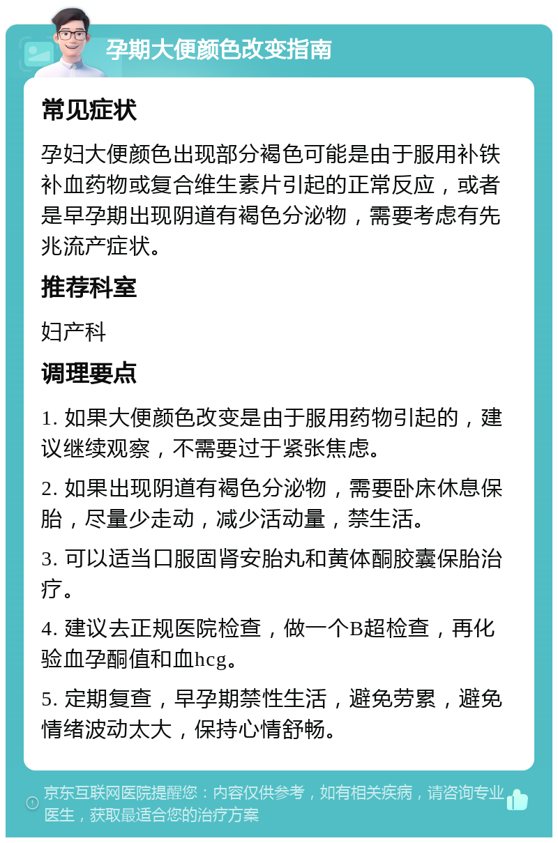 孕期大便颜色改变指南 常见症状 孕妇大便颜色出现部分褐色可能是由于服用补铁补血药物或复合维生素片引起的正常反应，或者是早孕期出现阴道有褐色分泌物，需要考虑有先兆流产症状。 推荐科室 妇产科 调理要点 1. 如果大便颜色改变是由于服用药物引起的，建议继续观察，不需要过于紧张焦虑。 2. 如果出现阴道有褐色分泌物，需要卧床休息保胎，尽量少走动，减少活动量，禁生活。 3. 可以适当口服固肾安胎丸和黄体酮胶囊保胎治疗。 4. 建议去正规医院检查，做一个B超检查，再化验血孕酮值和血hcg。 5. 定期复查，早孕期禁性生活，避免劳累，避免情绪波动太大，保持心情舒畅。