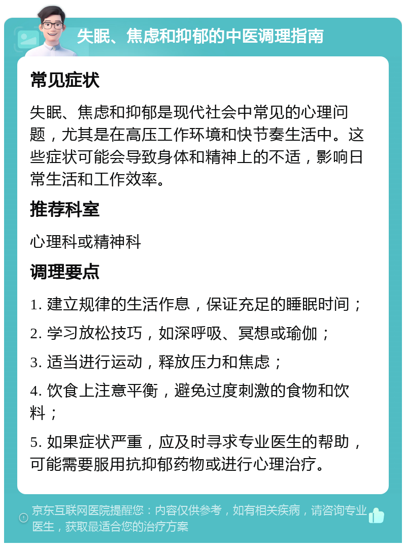 失眠、焦虑和抑郁的中医调理指南 常见症状 失眠、焦虑和抑郁是现代社会中常见的心理问题，尤其是在高压工作环境和快节奏生活中。这些症状可能会导致身体和精神上的不适，影响日常生活和工作效率。 推荐科室 心理科或精神科 调理要点 1. 建立规律的生活作息，保证充足的睡眠时间； 2. 学习放松技巧，如深呼吸、冥想或瑜伽； 3. 适当进行运动，释放压力和焦虑； 4. 饮食上注意平衡，避免过度刺激的食物和饮料； 5. 如果症状严重，应及时寻求专业医生的帮助，可能需要服用抗抑郁药物或进行心理治疗。