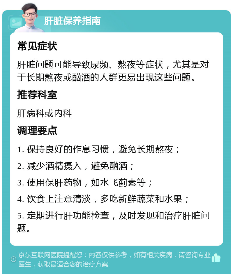 肝脏保养指南 常见症状 肝脏问题可能导致尿频、熬夜等症状，尤其是对于长期熬夜或酗酒的人群更易出现这些问题。 推荐科室 肝病科或内科 调理要点 1. 保持良好的作息习惯，避免长期熬夜； 2. 减少酒精摄入，避免酗酒； 3. 使用保肝药物，如水飞蓟素等； 4. 饮食上注意清淡，多吃新鲜蔬菜和水果； 5. 定期进行肝功能检查，及时发现和治疗肝脏问题。