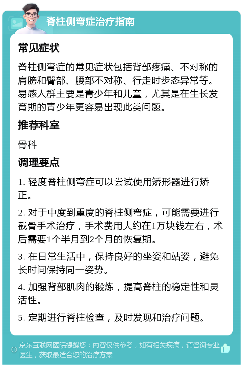 脊柱侧弯症治疗指南 常见症状 脊柱侧弯症的常见症状包括背部疼痛、不对称的肩膀和臀部、腰部不对称、行走时步态异常等。易感人群主要是青少年和儿童，尤其是在生长发育期的青少年更容易出现此类问题。 推荐科室 骨科 调理要点 1. 轻度脊柱侧弯症可以尝试使用矫形器进行矫正。 2. 对于中度到重度的脊柱侧弯症，可能需要进行截骨手术治疗，手术费用大约在1万块钱左右，术后需要1个半月到2个月的恢复期。 3. 在日常生活中，保持良好的坐姿和站姿，避免长时间保持同一姿势。 4. 加强背部肌肉的锻炼，提高脊柱的稳定性和灵活性。 5. 定期进行脊柱检查，及时发现和治疗问题。