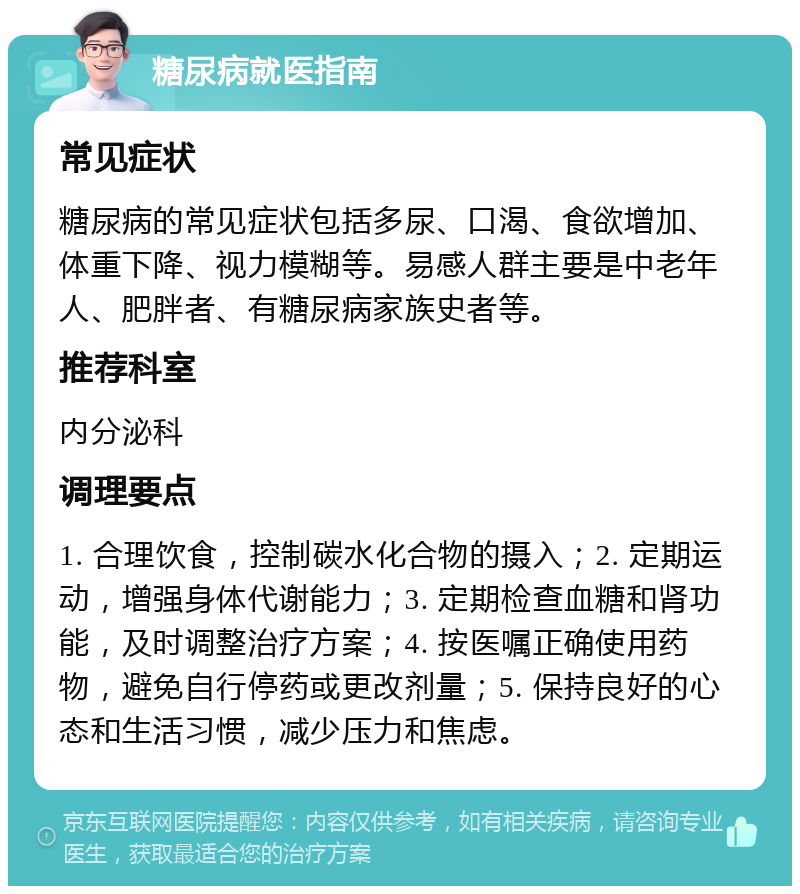 糖尿病就医指南 常见症状 糖尿病的常见症状包括多尿、口渴、食欲增加、体重下降、视力模糊等。易感人群主要是中老年人、肥胖者、有糖尿病家族史者等。 推荐科室 内分泌科 调理要点 1. 合理饮食，控制碳水化合物的摄入；2. 定期运动，增强身体代谢能力；3. 定期检查血糖和肾功能，及时调整治疗方案；4. 按医嘱正确使用药物，避免自行停药或更改剂量；5. 保持良好的心态和生活习惯，减少压力和焦虑。