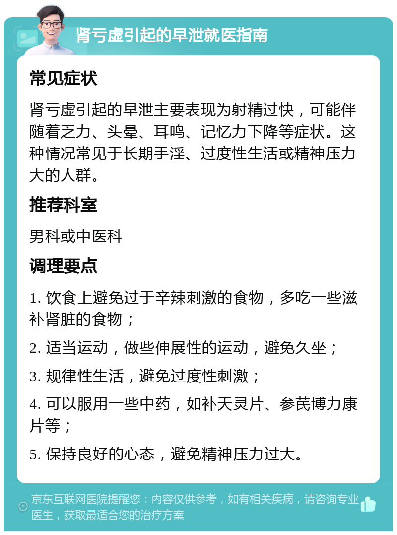 肾亏虚引起的早泄就医指南 常见症状 肾亏虚引起的早泄主要表现为射精过快，可能伴随着乏力、头晕、耳鸣、记忆力下降等症状。这种情况常见于长期手淫、过度性生活或精神压力大的人群。 推荐科室 男科或中医科 调理要点 1. 饮食上避免过于辛辣刺激的食物，多吃一些滋补肾脏的食物； 2. 适当运动，做些伸展性的运动，避免久坐； 3. 规律性生活，避免过度性刺激； 4. 可以服用一些中药，如补天灵片、参芪博力康片等； 5. 保持良好的心态，避免精神压力过大。