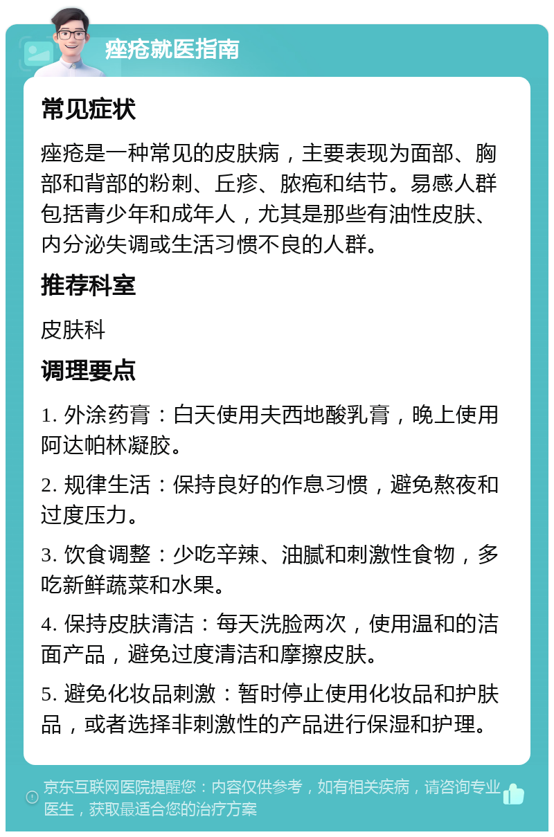 痤疮就医指南 常见症状 痤疮是一种常见的皮肤病，主要表现为面部、胸部和背部的粉刺、丘疹、脓疱和结节。易感人群包括青少年和成年人，尤其是那些有油性皮肤、内分泌失调或生活习惯不良的人群。 推荐科室 皮肤科 调理要点 1. 外涂药膏：白天使用夫西地酸乳膏，晚上使用阿达帕林凝胶。 2. 规律生活：保持良好的作息习惯，避免熬夜和过度压力。 3. 饮食调整：少吃辛辣、油腻和刺激性食物，多吃新鲜蔬菜和水果。 4. 保持皮肤清洁：每天洗脸两次，使用温和的洁面产品，避免过度清洁和摩擦皮肤。 5. 避免化妆品刺激：暂时停止使用化妆品和护肤品，或者选择非刺激性的产品进行保湿和护理。