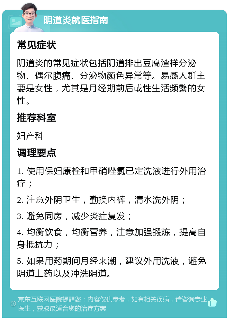 阴道炎就医指南 常见症状 阴道炎的常见症状包括阴道排出豆腐渣样分泌物、偶尔腹痛、分泌物颜色异常等。易感人群主要是女性，尤其是月经期前后或性生活频繁的女性。 推荐科室 妇产科 调理要点 1. 使用保妇康栓和甲硝唑氯已定洗液进行外用治疗； 2. 注意外阴卫生，勤换内裤，清水洗外阴； 3. 避免同房，减少炎症复发； 4. 均衡饮食，均衡营养，注意加强锻炼，提高自身抵抗力； 5. 如果用药期间月经来潮，建议外用洗液，避免阴道上药以及冲洗阴道。