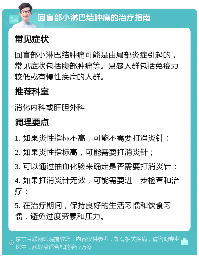 回盲部小淋巴结肿痛的治疗指南 常见症状 回盲部小淋巴结肿痛可能是由局部炎症引起的，常见症状包括腹部肿痛等。易感人群包括免疫力较低或有慢性疾病的人群。 推荐科室 消化内科或肝胆外科 调理要点 1. 如果炎性指标不高，可能不需要打消炎针； 2. 如果炎性指标高，可能需要打消炎针； 3. 可以通过抽血化验来确定是否需要打消炎针； 4. 如果打消炎针无效，可能需要进一步检查和治疗； 5. 在治疗期间，保持良好的生活习惯和饮食习惯，避免过度劳累和压力。