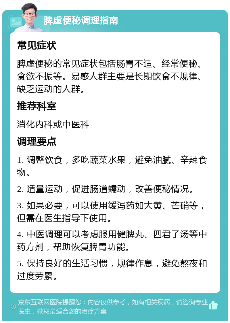 脾虚便秘调理指南 常见症状 脾虚便秘的常见症状包括肠胃不适、经常便秘、食欲不振等。易感人群主要是长期饮食不规律、缺乏运动的人群。 推荐科室 消化内科或中医科 调理要点 1. 调整饮食，多吃蔬菜水果，避免油腻、辛辣食物。 2. 适量运动，促进肠道蠕动，改善便秘情况。 3. 如果必要，可以使用缓泻药如大黄、芒硝等，但需在医生指导下使用。 4. 中医调理可以考虑服用健脾丸、四君子汤等中药方剂，帮助恢复脾胃功能。 5. 保持良好的生活习惯，规律作息，避免熬夜和过度劳累。