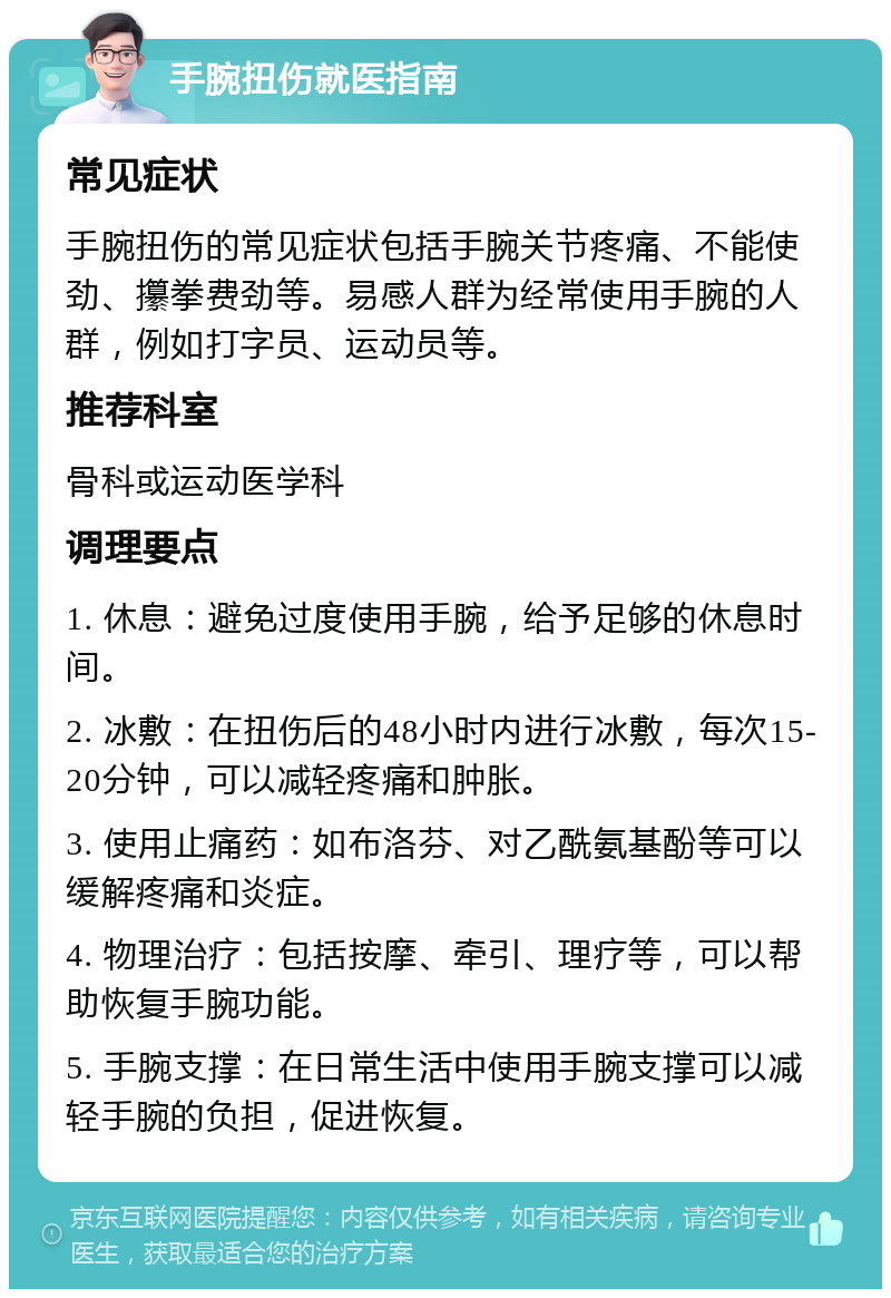 手腕扭伤就医指南 常见症状 手腕扭伤的常见症状包括手腕关节疼痛、不能使劲、攥拳费劲等。易感人群为经常使用手腕的人群，例如打字员、运动员等。 推荐科室 骨科或运动医学科 调理要点 1. 休息：避免过度使用手腕，给予足够的休息时间。 2. 冰敷：在扭伤后的48小时内进行冰敷，每次15-20分钟，可以减轻疼痛和肿胀。 3. 使用止痛药：如布洛芬、对乙酰氨基酚等可以缓解疼痛和炎症。 4. 物理治疗：包括按摩、牵引、理疗等，可以帮助恢复手腕功能。 5. 手腕支撑：在日常生活中使用手腕支撑可以减轻手腕的负担，促进恢复。