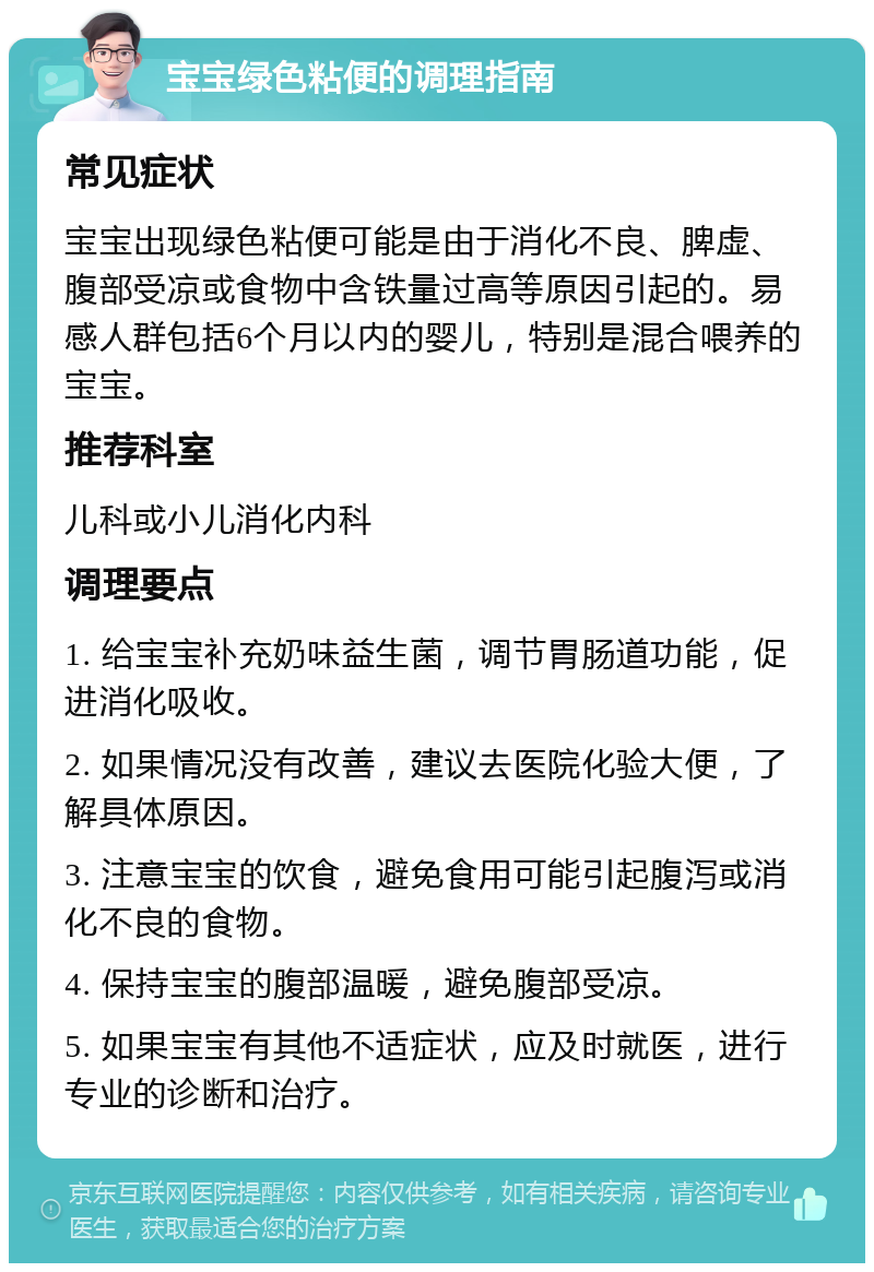 宝宝绿色粘便的调理指南 常见症状 宝宝出现绿色粘便可能是由于消化不良、脾虚、腹部受凉或食物中含铁量过高等原因引起的。易感人群包括6个月以内的婴儿，特别是混合喂养的宝宝。 推荐科室 儿科或小儿消化内科 调理要点 1. 给宝宝补充奶味益生菌，调节胃肠道功能，促进消化吸收。 2. 如果情况没有改善，建议去医院化验大便，了解具体原因。 3. 注意宝宝的饮食，避免食用可能引起腹泻或消化不良的食物。 4. 保持宝宝的腹部温暖，避免腹部受凉。 5. 如果宝宝有其他不适症状，应及时就医，进行专业的诊断和治疗。