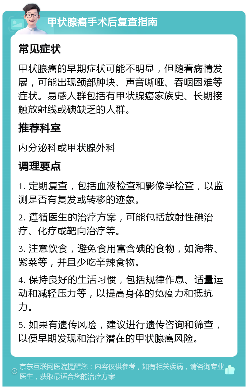 甲状腺癌手术后复查指南 常见症状 甲状腺癌的早期症状可能不明显，但随着病情发展，可能出现颈部肿块、声音嘶哑、吞咽困难等症状。易感人群包括有甲状腺癌家族史、长期接触放射线或碘缺乏的人群。 推荐科室 内分泌科或甲状腺外科 调理要点 1. 定期复查，包括血液检查和影像学检查，以监测是否有复发或转移的迹象。 2. 遵循医生的治疗方案，可能包括放射性碘治疗、化疗或靶向治疗等。 3. 注意饮食，避免食用富含碘的食物，如海带、紫菜等，并且少吃辛辣食物。 4. 保持良好的生活习惯，包括规律作息、适量运动和减轻压力等，以提高身体的免疫力和抵抗力。 5. 如果有遗传风险，建议进行遗传咨询和筛查，以便早期发现和治疗潜在的甲状腺癌风险。