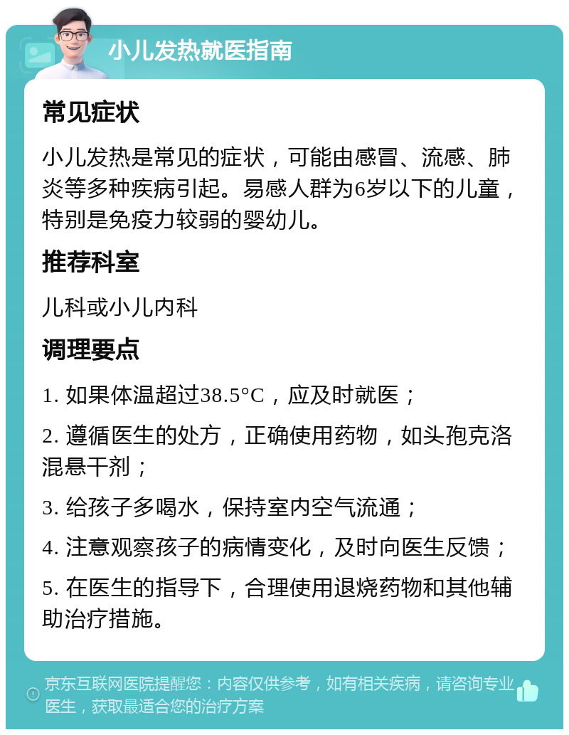 小儿发热就医指南 常见症状 小儿发热是常见的症状，可能由感冒、流感、肺炎等多种疾病引起。易感人群为6岁以下的儿童，特别是免疫力较弱的婴幼儿。 推荐科室 儿科或小儿内科 调理要点 1. 如果体温超过38.5°C，应及时就医； 2. 遵循医生的处方，正确使用药物，如头孢克洛混悬干剂； 3. 给孩子多喝水，保持室内空气流通； 4. 注意观察孩子的病情变化，及时向医生反馈； 5. 在医生的指导下，合理使用退烧药物和其他辅助治疗措施。