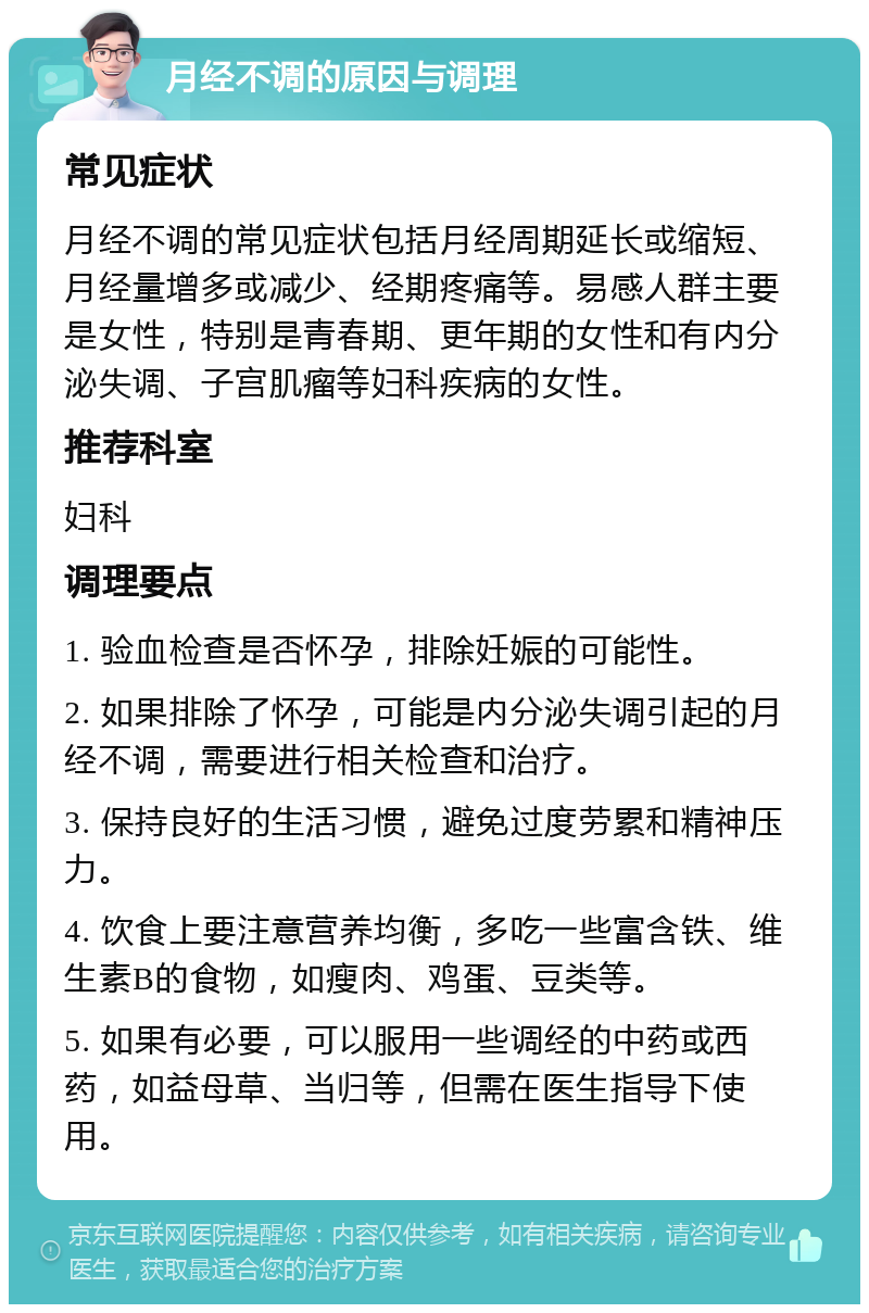 月经不调的原因与调理 常见症状 月经不调的常见症状包括月经周期延长或缩短、月经量增多或减少、经期疼痛等。易感人群主要是女性，特别是青春期、更年期的女性和有内分泌失调、子宫肌瘤等妇科疾病的女性。 推荐科室 妇科 调理要点 1. 验血检查是否怀孕，排除妊娠的可能性。 2. 如果排除了怀孕，可能是内分泌失调引起的月经不调，需要进行相关检查和治疗。 3. 保持良好的生活习惯，避免过度劳累和精神压力。 4. 饮食上要注意营养均衡，多吃一些富含铁、维生素B的食物，如瘦肉、鸡蛋、豆类等。 5. 如果有必要，可以服用一些调经的中药或西药，如益母草、当归等，但需在医生指导下使用。