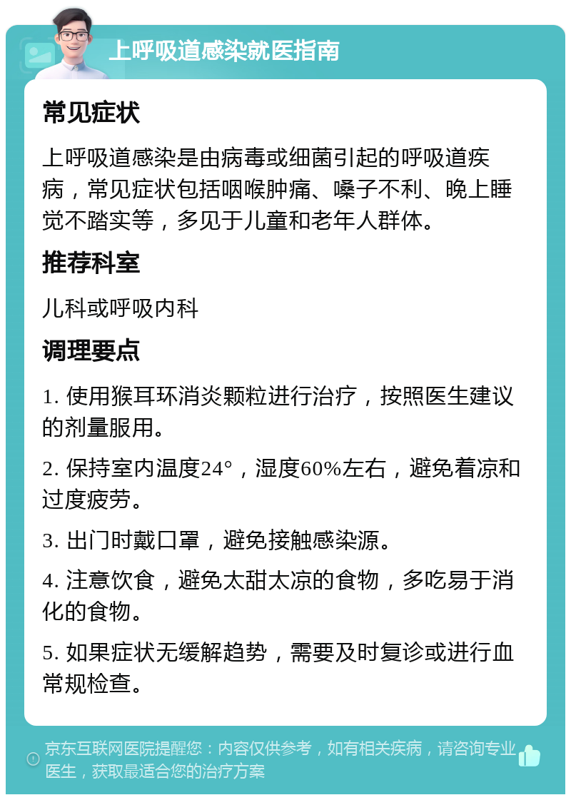 上呼吸道感染就医指南 常见症状 上呼吸道感染是由病毒或细菌引起的呼吸道疾病，常见症状包括咽喉肿痛、嗓子不利、晚上睡觉不踏实等，多见于儿童和老年人群体。 推荐科室 儿科或呼吸内科 调理要点 1. 使用猴耳环消炎颗粒进行治疗，按照医生建议的剂量服用。 2. 保持室内温度24°，湿度60%左右，避免着凉和过度疲劳。 3. 出门时戴口罩，避免接触感染源。 4. 注意饮食，避免太甜太凉的食物，多吃易于消化的食物。 5. 如果症状无缓解趋势，需要及时复诊或进行血常规检查。