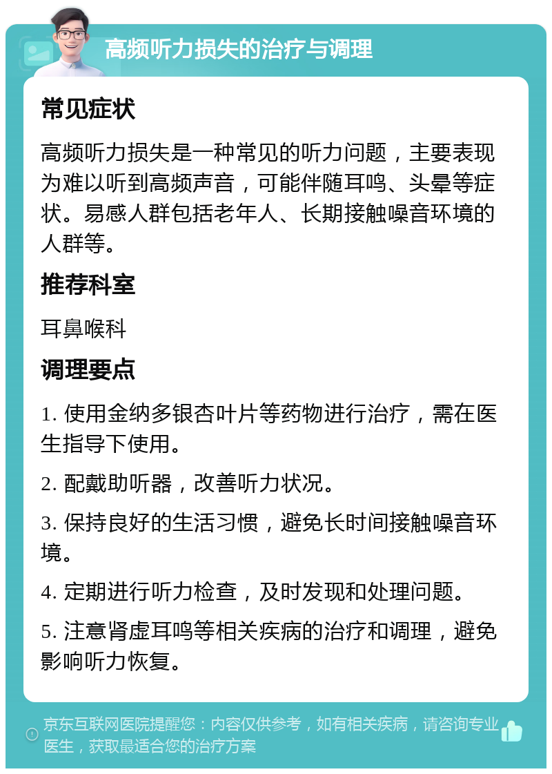 高频听力损失的治疗与调理 常见症状 高频听力损失是一种常见的听力问题，主要表现为难以听到高频声音，可能伴随耳鸣、头晕等症状。易感人群包括老年人、长期接触噪音环境的人群等。 推荐科室 耳鼻喉科 调理要点 1. 使用金纳多银杏叶片等药物进行治疗，需在医生指导下使用。 2. 配戴助听器，改善听力状况。 3. 保持良好的生活习惯，避免长时间接触噪音环境。 4. 定期进行听力检查，及时发现和处理问题。 5. 注意肾虚耳鸣等相关疾病的治疗和调理，避免影响听力恢复。