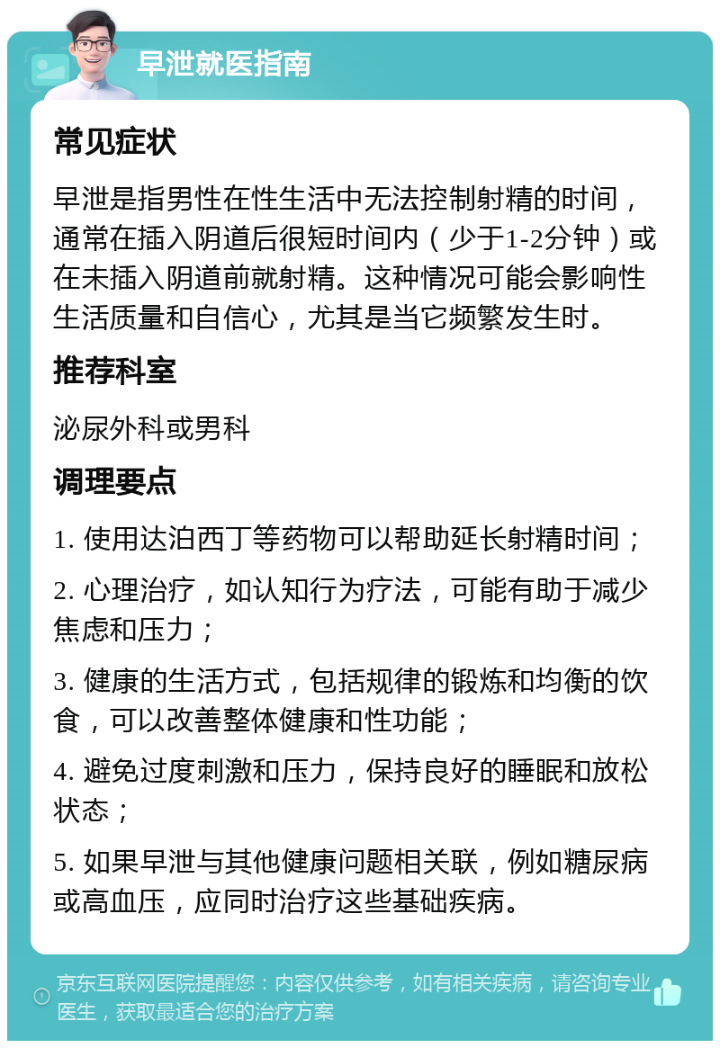 早泄就医指南 常见症状 早泄是指男性在性生活中无法控制射精的时间，通常在插入阴道后很短时间内（少于1-2分钟）或在未插入阴道前就射精。这种情况可能会影响性生活质量和自信心，尤其是当它频繁发生时。 推荐科室 泌尿外科或男科 调理要点 1. 使用达泊西丁等药物可以帮助延长射精时间； 2. 心理治疗，如认知行为疗法，可能有助于减少焦虑和压力； 3. 健康的生活方式，包括规律的锻炼和均衡的饮食，可以改善整体健康和性功能； 4. 避免过度刺激和压力，保持良好的睡眠和放松状态； 5. 如果早泄与其他健康问题相关联，例如糖尿病或高血压，应同时治疗这些基础疾病。