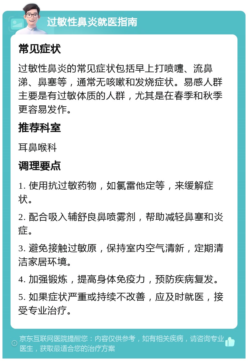 过敏性鼻炎就医指南 常见症状 过敏性鼻炎的常见症状包括早上打喷嚏、流鼻涕、鼻塞等，通常无咳嗽和发烧症状。易感人群主要是有过敏体质的人群，尤其是在春季和秋季更容易发作。 推荐科室 耳鼻喉科 调理要点 1. 使用抗过敏药物，如氯雷他定等，来缓解症状。 2. 配合吸入辅舒良鼻喷雾剂，帮助减轻鼻塞和炎症。 3. 避免接触过敏原，保持室内空气清新，定期清洁家居环境。 4. 加强锻炼，提高身体免疫力，预防疾病复发。 5. 如果症状严重或持续不改善，应及时就医，接受专业治疗。