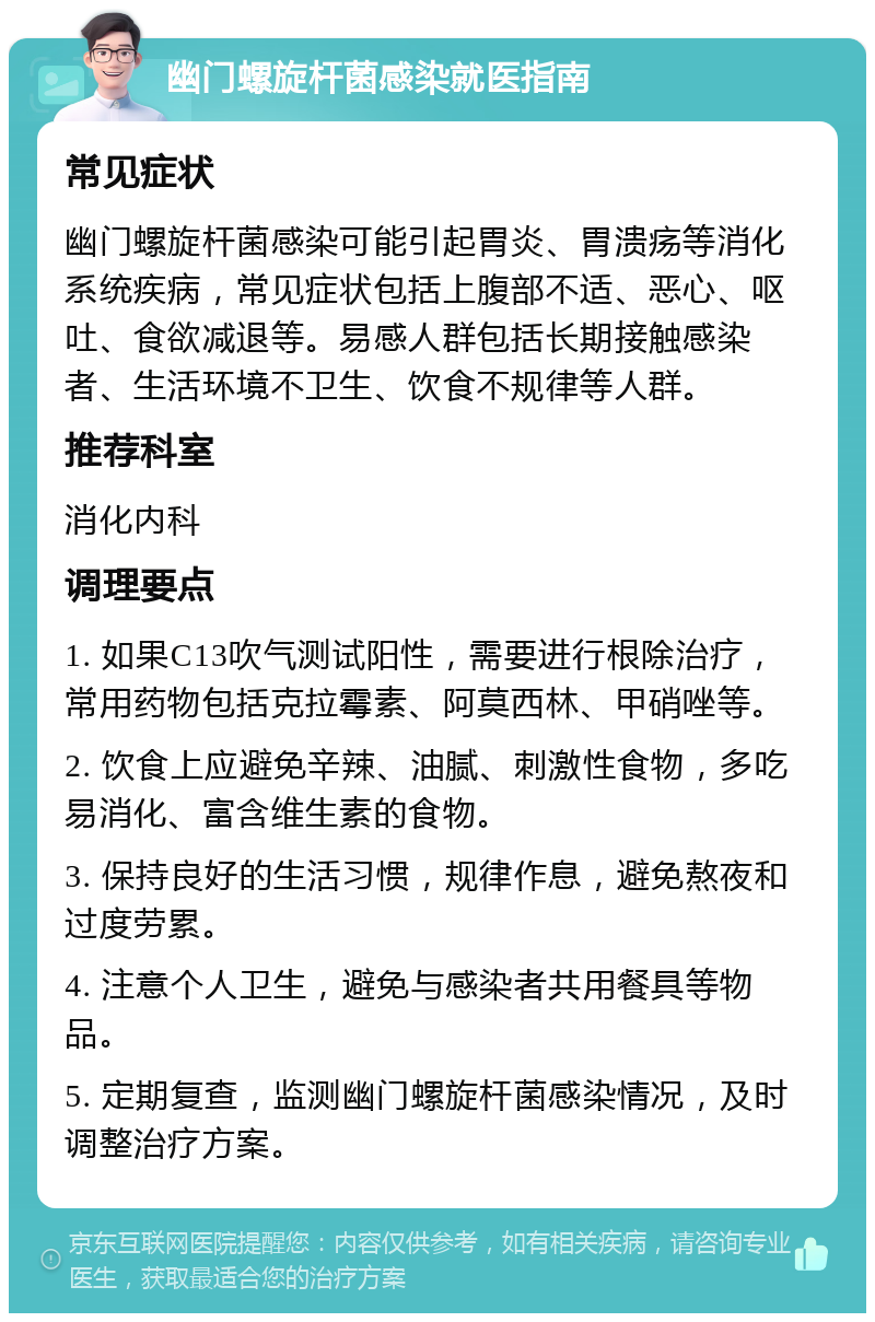 幽门螺旋杆菌感染就医指南 常见症状 幽门螺旋杆菌感染可能引起胃炎、胃溃疡等消化系统疾病，常见症状包括上腹部不适、恶心、呕吐、食欲减退等。易感人群包括长期接触感染者、生活环境不卫生、饮食不规律等人群。 推荐科室 消化内科 调理要点 1. 如果C13吹气测试阳性，需要进行根除治疗，常用药物包括克拉霉素、阿莫西林、甲硝唑等。 2. 饮食上应避免辛辣、油腻、刺激性食物，多吃易消化、富含维生素的食物。 3. 保持良好的生活习惯，规律作息，避免熬夜和过度劳累。 4. 注意个人卫生，避免与感染者共用餐具等物品。 5. 定期复查，监测幽门螺旋杆菌感染情况，及时调整治疗方案。