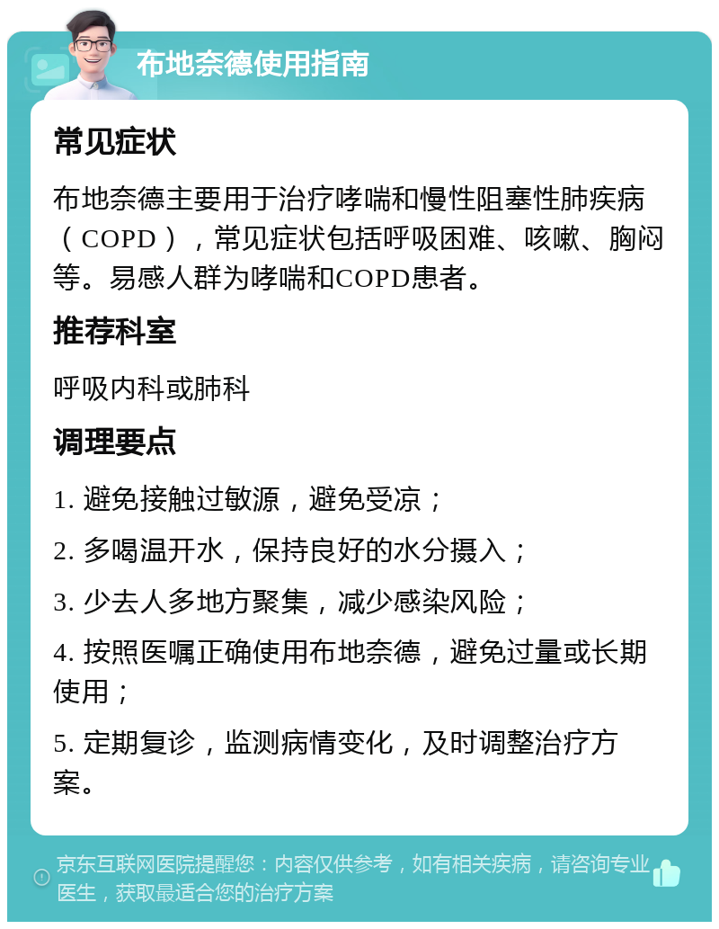 布地奈德使用指南 常见症状 布地奈德主要用于治疗哮喘和慢性阻塞性肺疾病（COPD），常见症状包括呼吸困难、咳嗽、胸闷等。易感人群为哮喘和COPD患者。 推荐科室 呼吸内科或肺科 调理要点 1. 避免接触过敏源，避免受凉； 2. 多喝温开水，保持良好的水分摄入； 3. 少去人多地方聚集，减少感染风险； 4. 按照医嘱正确使用布地奈德，避免过量或长期使用； 5. 定期复诊，监测病情变化，及时调整治疗方案。