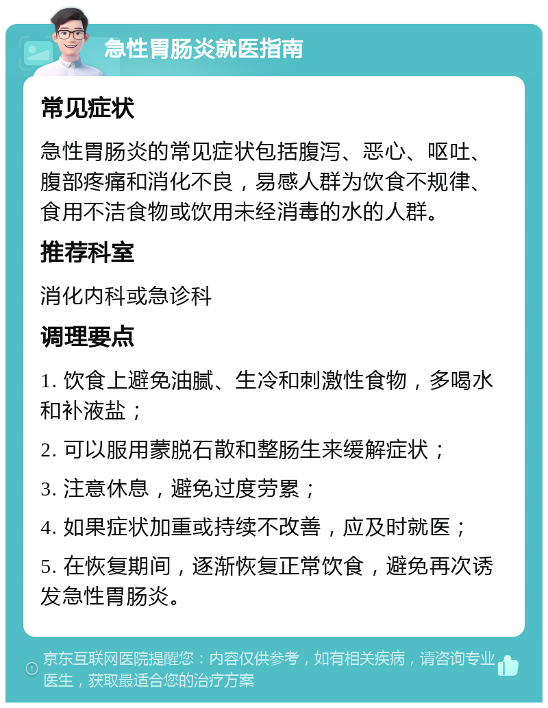 急性胃肠炎就医指南 常见症状 急性胃肠炎的常见症状包括腹泻、恶心、呕吐、腹部疼痛和消化不良，易感人群为饮食不规律、食用不洁食物或饮用未经消毒的水的人群。 推荐科室 消化内科或急诊科 调理要点 1. 饮食上避免油腻、生冷和刺激性食物，多喝水和补液盐； 2. 可以服用蒙脱石散和整肠生来缓解症状； 3. 注意休息，避免过度劳累； 4. 如果症状加重或持续不改善，应及时就医； 5. 在恢复期间，逐渐恢复正常饮食，避免再次诱发急性胃肠炎。