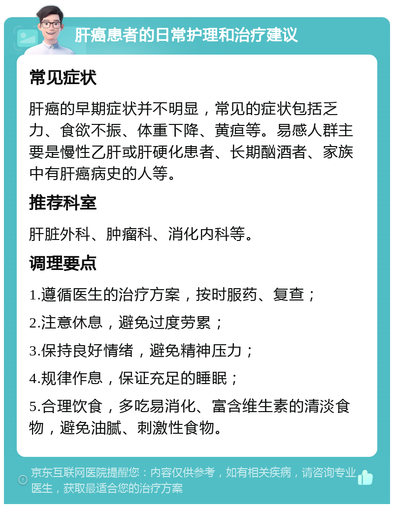 肝癌患者的日常护理和治疗建议 常见症状 肝癌的早期症状并不明显，常见的症状包括乏力、食欲不振、体重下降、黄疸等。易感人群主要是慢性乙肝或肝硬化患者、长期酗酒者、家族中有肝癌病史的人等。 推荐科室 肝脏外科、肿瘤科、消化内科等。 调理要点 1.遵循医生的治疗方案，按时服药、复查； 2.注意休息，避免过度劳累； 3.保持良好情绪，避免精神压力； 4.规律作息，保证充足的睡眠； 5.合理饮食，多吃易消化、富含维生素的清淡食物，避免油腻、刺激性食物。