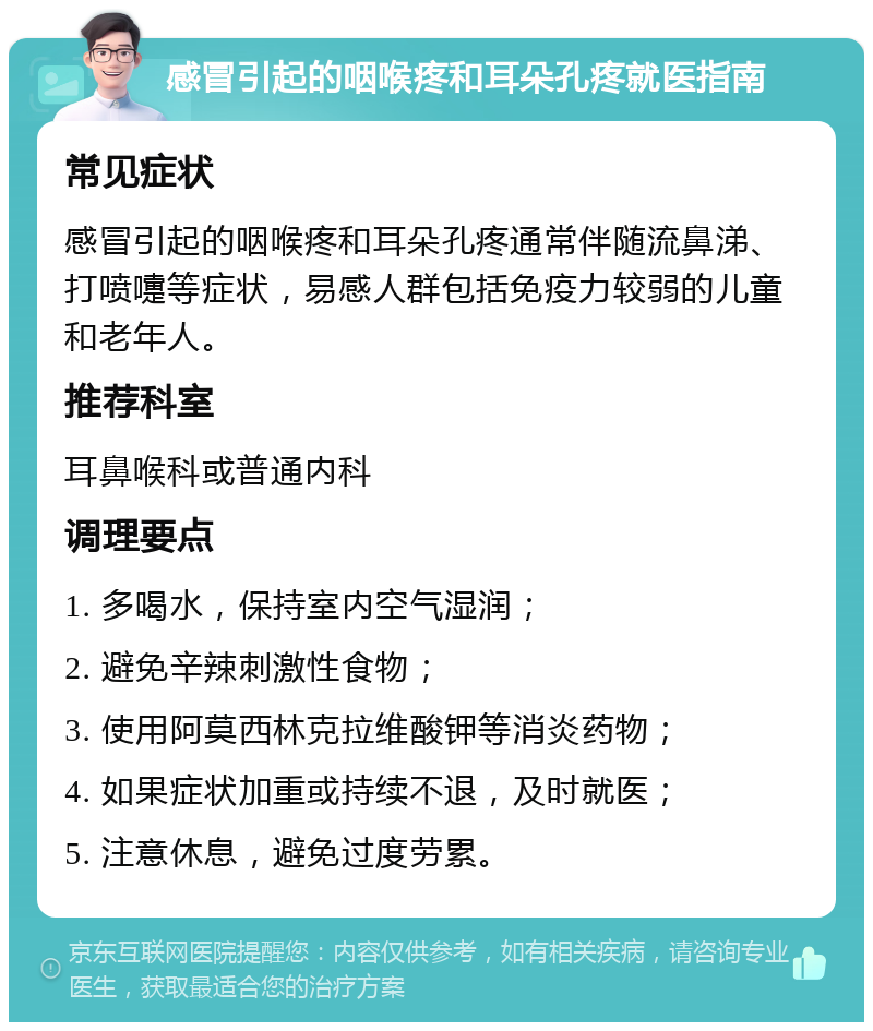 感冒引起的咽喉疼和耳朵孔疼就医指南 常见症状 感冒引起的咽喉疼和耳朵孔疼通常伴随流鼻涕、打喷嚏等症状，易感人群包括免疫力较弱的儿童和老年人。 推荐科室 耳鼻喉科或普通内科 调理要点 1. 多喝水，保持室内空气湿润； 2. 避免辛辣刺激性食物； 3. 使用阿莫西林克拉维酸钾等消炎药物； 4. 如果症状加重或持续不退，及时就医； 5. 注意休息，避免过度劳累。