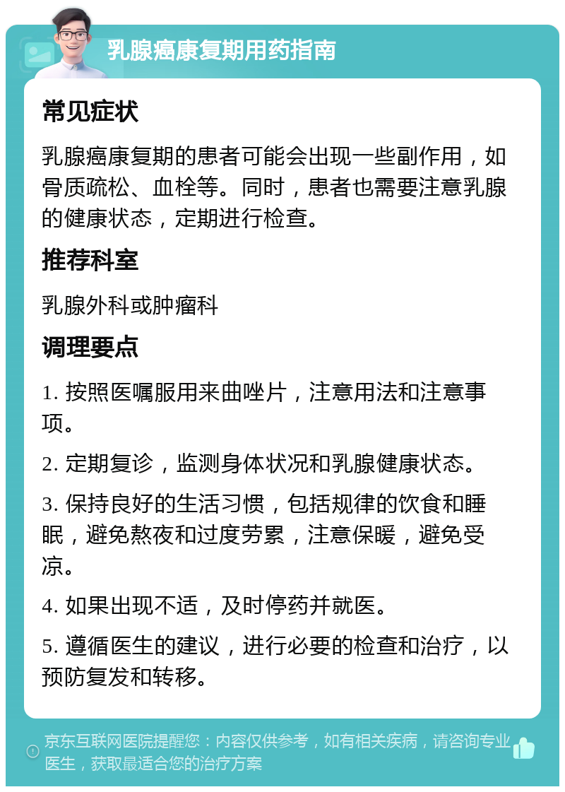 乳腺癌康复期用药指南 常见症状 乳腺癌康复期的患者可能会出现一些副作用，如骨质疏松、血栓等。同时，患者也需要注意乳腺的健康状态，定期进行检查。 推荐科室 乳腺外科或肿瘤科 调理要点 1. 按照医嘱服用来曲唑片，注意用法和注意事项。 2. 定期复诊，监测身体状况和乳腺健康状态。 3. 保持良好的生活习惯，包括规律的饮食和睡眠，避免熬夜和过度劳累，注意保暖，避免受凉。 4. 如果出现不适，及时停药并就医。 5. 遵循医生的建议，进行必要的检查和治疗，以预防复发和转移。