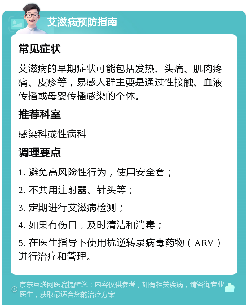 艾滋病预防指南 常见症状 艾滋病的早期症状可能包括发热、头痛、肌肉疼痛、皮疹等，易感人群主要是通过性接触、血液传播或母婴传播感染的个体。 推荐科室 感染科或性病科 调理要点 1. 避免高风险性行为，使用安全套； 2. 不共用注射器、针头等； 3. 定期进行艾滋病检测； 4. 如果有伤口，及时清洁和消毒； 5. 在医生指导下使用抗逆转录病毒药物（ARV）进行治疗和管理。