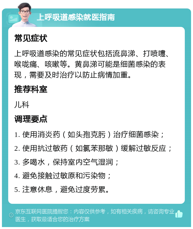 上呼吸道感染就医指南 常见症状 上呼吸道感染的常见症状包括流鼻涕、打喷嚏、喉咙痛、咳嗽等。黄鼻涕可能是细菌感染的表现，需要及时治疗以防止病情加重。 推荐科室 儿科 调理要点 1. 使用消炎药（如头孢克肟）治疗细菌感染； 2. 使用抗过敏药（如氯苯那敏）缓解过敏反应； 3. 多喝水，保持室内空气湿润； 4. 避免接触过敏原和污染物； 5. 注意休息，避免过度劳累。