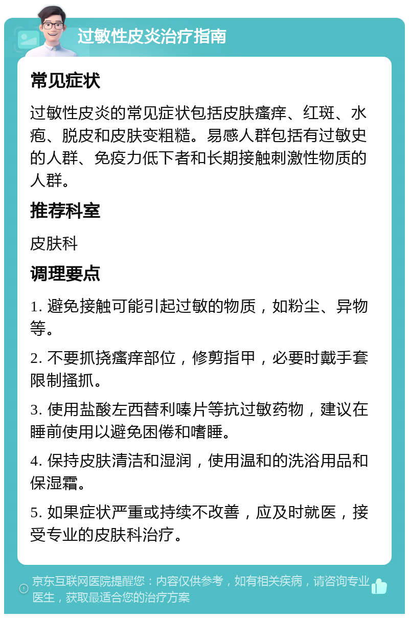 过敏性皮炎治疗指南 常见症状 过敏性皮炎的常见症状包括皮肤瘙痒、红斑、水疱、脱皮和皮肤变粗糙。易感人群包括有过敏史的人群、免疫力低下者和长期接触刺激性物质的人群。 推荐科室 皮肤科 调理要点 1. 避免接触可能引起过敏的物质，如粉尘、异物等。 2. 不要抓挠瘙痒部位，修剪指甲，必要时戴手套限制搔抓。 3. 使用盐酸左西替利嗪片等抗过敏药物，建议在睡前使用以避免困倦和嗜睡。 4. 保持皮肤清洁和湿润，使用温和的洗浴用品和保湿霜。 5. 如果症状严重或持续不改善，应及时就医，接受专业的皮肤科治疗。