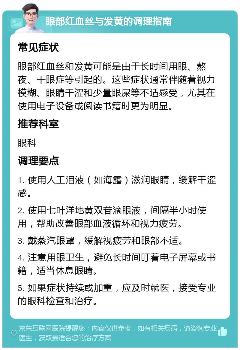 眼部红血丝与发黄的调理指南 常见症状 眼部红血丝和发黄可能是由于长时间用眼、熬夜、干眼症等引起的。这些症状通常伴随着视力模糊、眼睛干涩和少量眼屎等不适感受，尤其在使用电子设备或阅读书籍时更为明显。 推荐科室 眼科 调理要点 1. 使用人工泪液（如海露）滋润眼睛，缓解干涩感。 2. 使用七叶洋地黄双苷滴眼液，间隔半小时使用，帮助改善眼部血液循环和视力疲劳。 3. 戴蒸汽眼罩，缓解视疲劳和眼部不适。 4. 注意用眼卫生，避免长时间盯着电子屏幕或书籍，适当休息眼睛。 5. 如果症状持续或加重，应及时就医，接受专业的眼科检查和治疗。