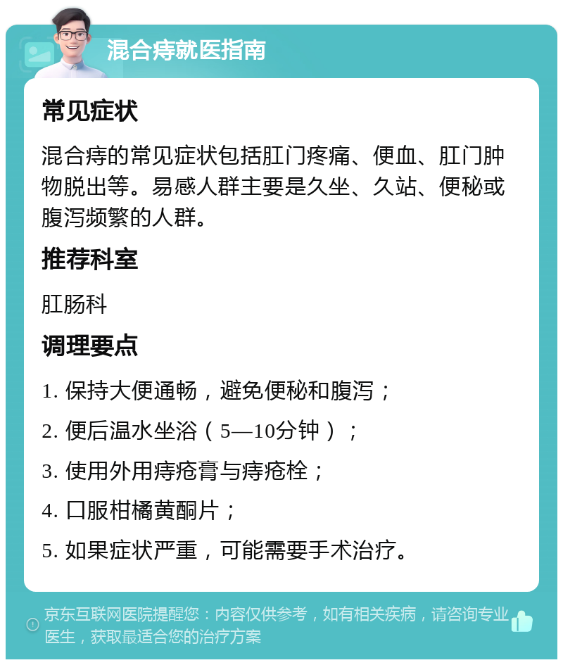 混合痔就医指南 常见症状 混合痔的常见症状包括肛门疼痛、便血、肛门肿物脱出等。易感人群主要是久坐、久站、便秘或腹泻频繁的人群。 推荐科室 肛肠科 调理要点 1. 保持大便通畅，避免便秘和腹泻； 2. 便后温水坐浴（5—10分钟）； 3. 使用外用痔疮膏与痔疮栓； 4. 口服柑橘黄酮片； 5. 如果症状严重，可能需要手术治疗。