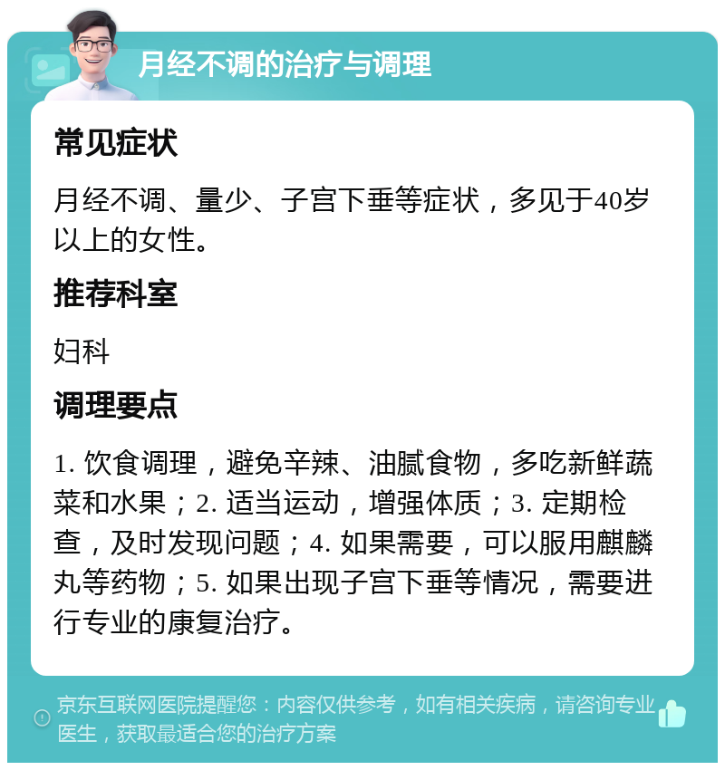 月经不调的治疗与调理 常见症状 月经不调、量少、子宫下垂等症状，多见于40岁以上的女性。 推荐科室 妇科 调理要点 1. 饮食调理，避免辛辣、油腻食物，多吃新鲜蔬菜和水果；2. 适当运动，增强体质；3. 定期检查，及时发现问题；4. 如果需要，可以服用麒麟丸等药物；5. 如果出现子宫下垂等情况，需要进行专业的康复治疗。