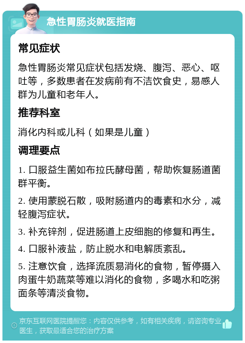 急性胃肠炎就医指南 常见症状 急性胃肠炎常见症状包括发烧、腹泻、恶心、呕吐等，多数患者在发病前有不洁饮食史，易感人群为儿童和老年人。 推荐科室 消化内科或儿科（如果是儿童） 调理要点 1. 口服益生菌如布拉氏酵母菌，帮助恢复肠道菌群平衡。 2. 使用蒙脱石散，吸附肠道内的毒素和水分，减轻腹泻症状。 3. 补充锌剂，促进肠道上皮细胞的修复和再生。 4. 口服补液盐，防止脱水和电解质紊乱。 5. 注意饮食，选择流质易消化的食物，暂停摄入肉蛋牛奶蔬菜等难以消化的食物，多喝水和吃粥面条等清淡食物。