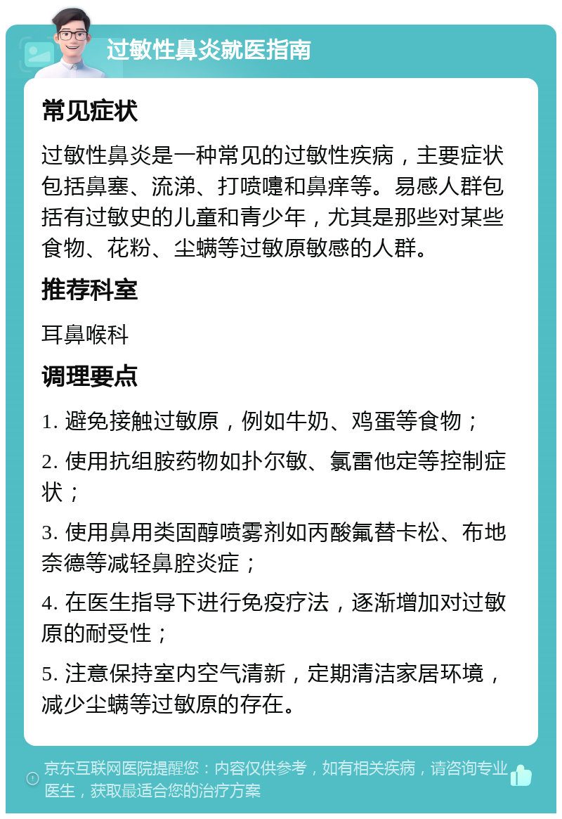 过敏性鼻炎就医指南 常见症状 过敏性鼻炎是一种常见的过敏性疾病，主要症状包括鼻塞、流涕、打喷嚏和鼻痒等。易感人群包括有过敏史的儿童和青少年，尤其是那些对某些食物、花粉、尘螨等过敏原敏感的人群。 推荐科室 耳鼻喉科 调理要点 1. 避免接触过敏原，例如牛奶、鸡蛋等食物； 2. 使用抗组胺药物如扑尔敏、氯雷他定等控制症状； 3. 使用鼻用类固醇喷雾剂如丙酸氟替卡松、布地奈德等减轻鼻腔炎症； 4. 在医生指导下进行免疫疗法，逐渐增加对过敏原的耐受性； 5. 注意保持室内空气清新，定期清洁家居环境，减少尘螨等过敏原的存在。