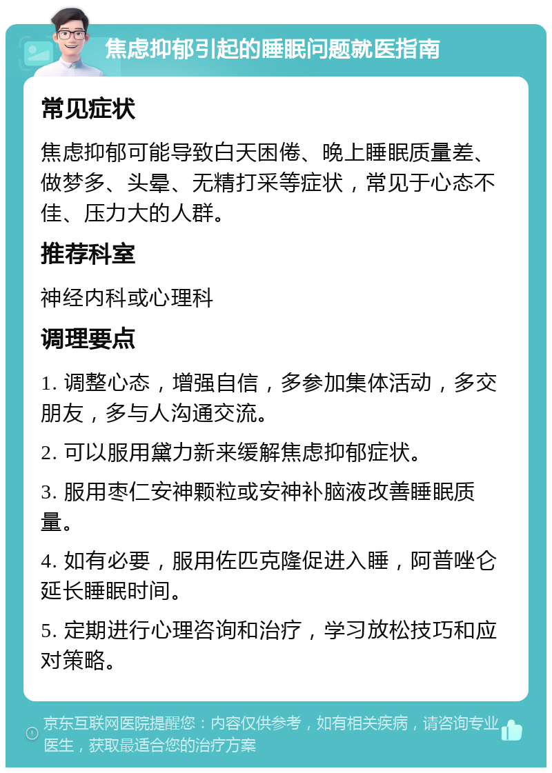 焦虑抑郁引起的睡眠问题就医指南 常见症状 焦虑抑郁可能导致白天困倦、晚上睡眠质量差、做梦多、头晕、无精打采等症状，常见于心态不佳、压力大的人群。 推荐科室 神经内科或心理科 调理要点 1. 调整心态，增强自信，多参加集体活动，多交朋友，多与人沟通交流。 2. 可以服用黛力新来缓解焦虑抑郁症状。 3. 服用枣仁安神颗粒或安神补脑液改善睡眠质量。 4. 如有必要，服用佐匹克隆促进入睡，阿普唑仑延长睡眠时间。 5. 定期进行心理咨询和治疗，学习放松技巧和应对策略。