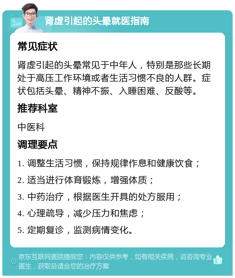 肾虚引起的头晕就医指南 常见症状 肾虚引起的头晕常见于中年人，特别是那些长期处于高压工作环境或者生活习惯不良的人群。症状包括头晕、精神不振、入睡困难、反酸等。 推荐科室 中医科 调理要点 1. 调整生活习惯，保持规律作息和健康饮食； 2. 适当进行体育锻炼，增强体质； 3. 中药治疗，根据医生开具的处方服用； 4. 心理疏导，减少压力和焦虑； 5. 定期复诊，监测病情变化。