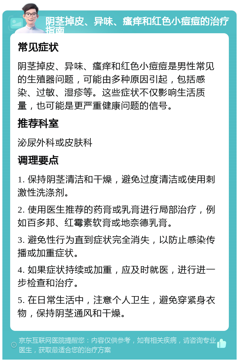 阴茎掉皮、异味、瘙痒和红色小痘痘的治疗指南 常见症状 阴茎掉皮、异味、瘙痒和红色小痘痘是男性常见的生殖器问题，可能由多种原因引起，包括感染、过敏、湿疹等。这些症状不仅影响生活质量，也可能是更严重健康问题的信号。 推荐科室 泌尿外科或皮肤科 调理要点 1. 保持阴茎清洁和干燥，避免过度清洁或使用刺激性洗涤剂。 2. 使用医生推荐的药膏或乳膏进行局部治疗，例如百多邦、红霉素软膏或地奈德乳膏。 3. 避免性行为直到症状完全消失，以防止感染传播或加重症状。 4. 如果症状持续或加重，应及时就医，进行进一步检查和治疗。 5. 在日常生活中，注意个人卫生，避免穿紧身衣物，保持阴茎通风和干燥。