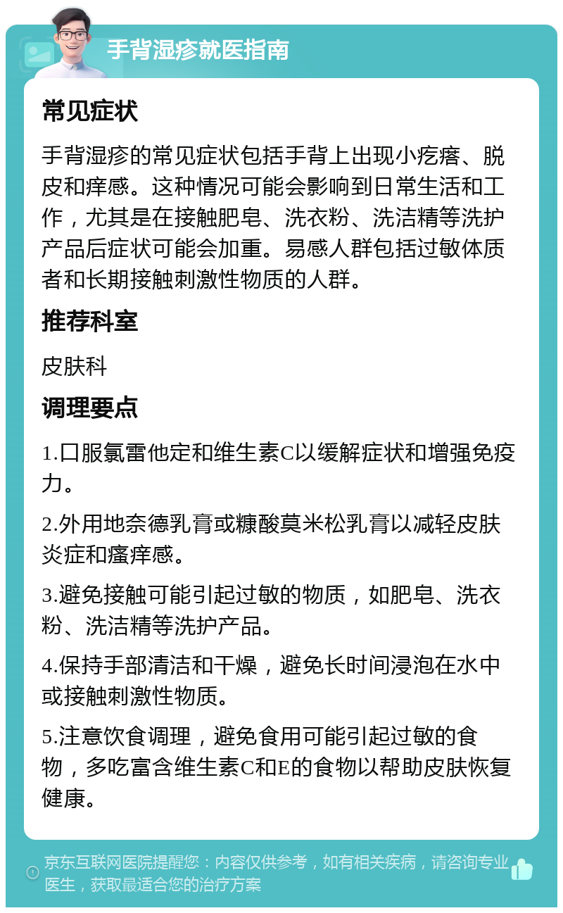 手背湿疹就医指南 常见症状 手背湿疹的常见症状包括手背上出现小疙瘩、脱皮和痒感。这种情况可能会影响到日常生活和工作，尤其是在接触肥皂、洗衣粉、洗洁精等洗护产品后症状可能会加重。易感人群包括过敏体质者和长期接触刺激性物质的人群。 推荐科室 皮肤科 调理要点 1.口服氯雷他定和维生素C以缓解症状和增强免疫力。 2.外用地奈德乳膏或糠酸莫米松乳膏以减轻皮肤炎症和瘙痒感。 3.避免接触可能引起过敏的物质，如肥皂、洗衣粉、洗洁精等洗护产品。 4.保持手部清洁和干燥，避免长时间浸泡在水中或接触刺激性物质。 5.注意饮食调理，避免食用可能引起过敏的食物，多吃富含维生素C和E的食物以帮助皮肤恢复健康。