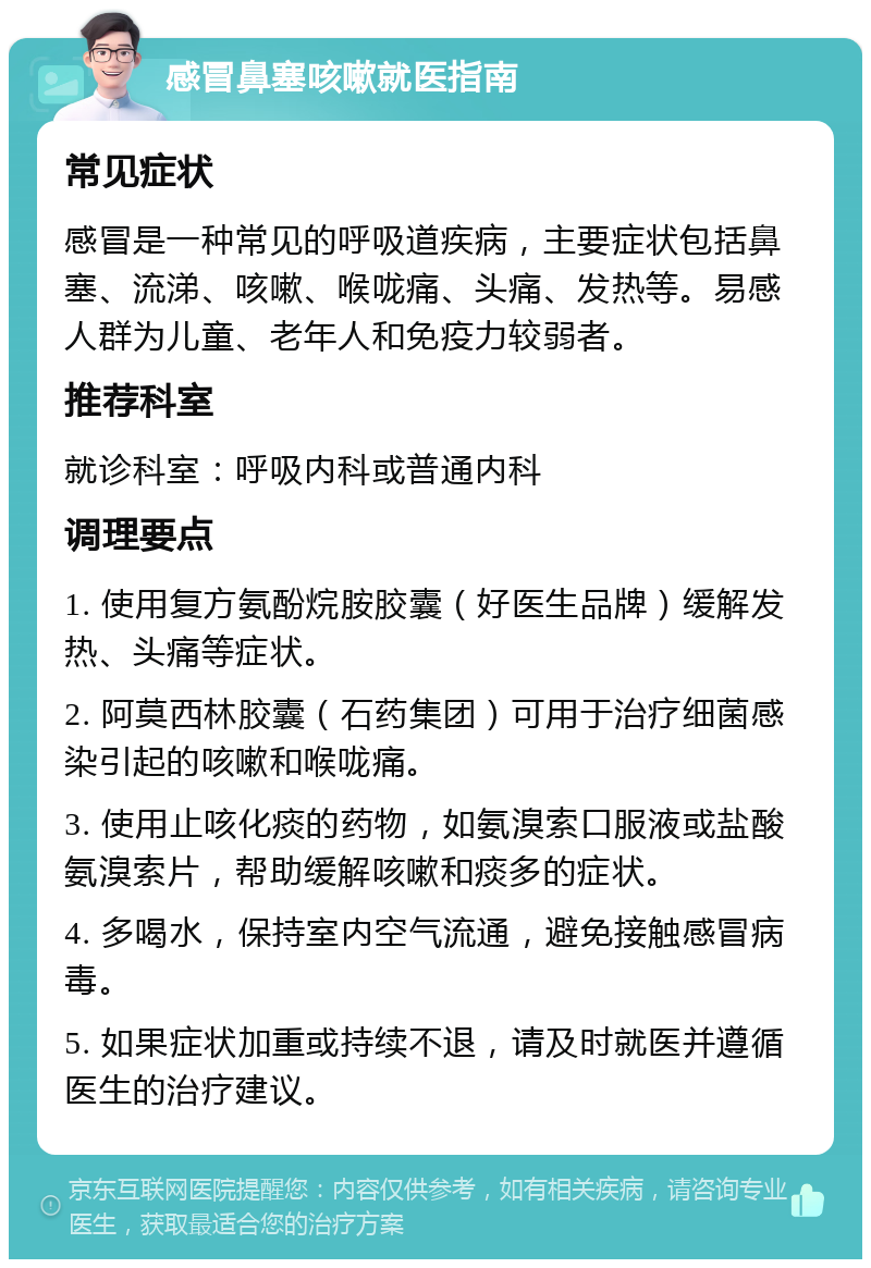 感冒鼻塞咳嗽就医指南 常见症状 感冒是一种常见的呼吸道疾病，主要症状包括鼻塞、流涕、咳嗽、喉咙痛、头痛、发热等。易感人群为儿童、老年人和免疫力较弱者。 推荐科室 就诊科室：呼吸内科或普通内科 调理要点 1. 使用复方氨酚烷胺胶囊（好医生品牌）缓解发热、头痛等症状。 2. 阿莫西林胶囊（石药集团）可用于治疗细菌感染引起的咳嗽和喉咙痛。 3. 使用止咳化痰的药物，如氨溴索口服液或盐酸氨溴索片，帮助缓解咳嗽和痰多的症状。 4. 多喝水，保持室内空气流通，避免接触感冒病毒。 5. 如果症状加重或持续不退，请及时就医并遵循医生的治疗建议。