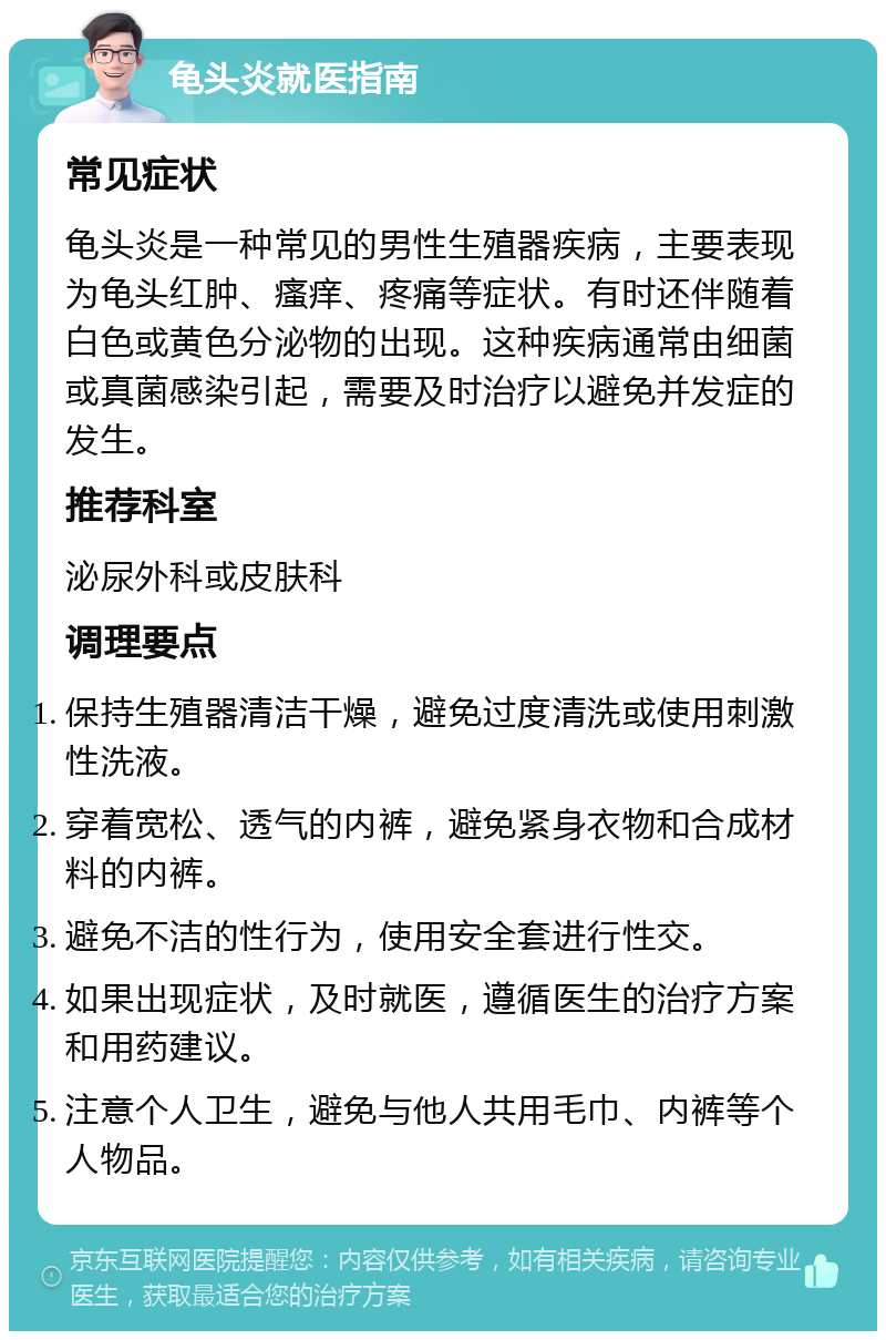 龟头炎就医指南 常见症状 龟头炎是一种常见的男性生殖器疾病，主要表现为龟头红肿、瘙痒、疼痛等症状。有时还伴随着白色或黄色分泌物的出现。这种疾病通常由细菌或真菌感染引起，需要及时治疗以避免并发症的发生。 推荐科室 泌尿外科或皮肤科 调理要点 保持生殖器清洁干燥，避免过度清洗或使用刺激性洗液。 穿着宽松、透气的内裤，避免紧身衣物和合成材料的内裤。 避免不洁的性行为，使用安全套进行性交。 如果出现症状，及时就医，遵循医生的治疗方案和用药建议。 注意个人卫生，避免与他人共用毛巾、内裤等个人物品。