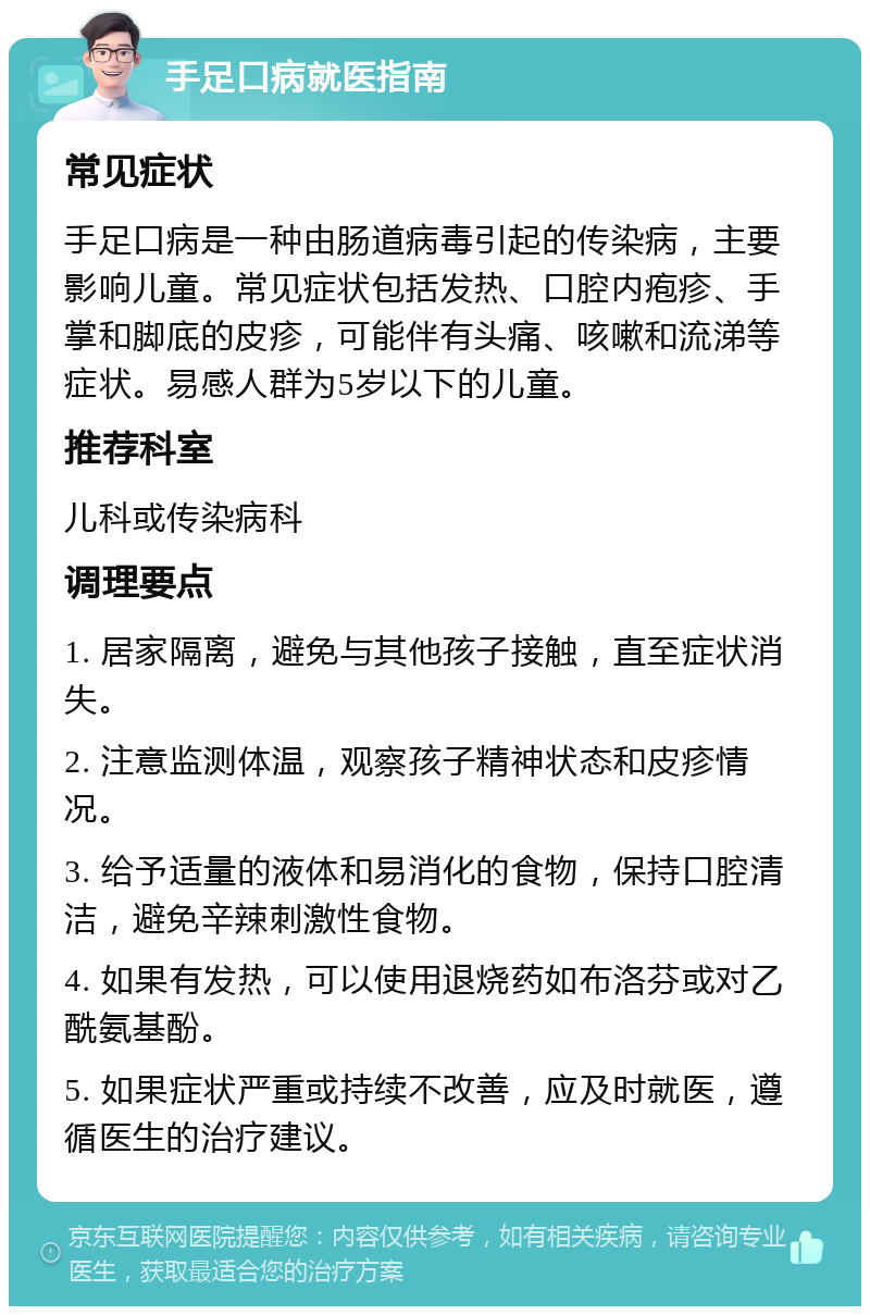 手足口病就医指南 常见症状 手足口病是一种由肠道病毒引起的传染病，主要影响儿童。常见症状包括发热、口腔内疱疹、手掌和脚底的皮疹，可能伴有头痛、咳嗽和流涕等症状。易感人群为5岁以下的儿童。 推荐科室 儿科或传染病科 调理要点 1. 居家隔离，避免与其他孩子接触，直至症状消失。 2. 注意监测体温，观察孩子精神状态和皮疹情况。 3. 给予适量的液体和易消化的食物，保持口腔清洁，避免辛辣刺激性食物。 4. 如果有发热，可以使用退烧药如布洛芬或对乙酰氨基酚。 5. 如果症状严重或持续不改善，应及时就医，遵循医生的治疗建议。