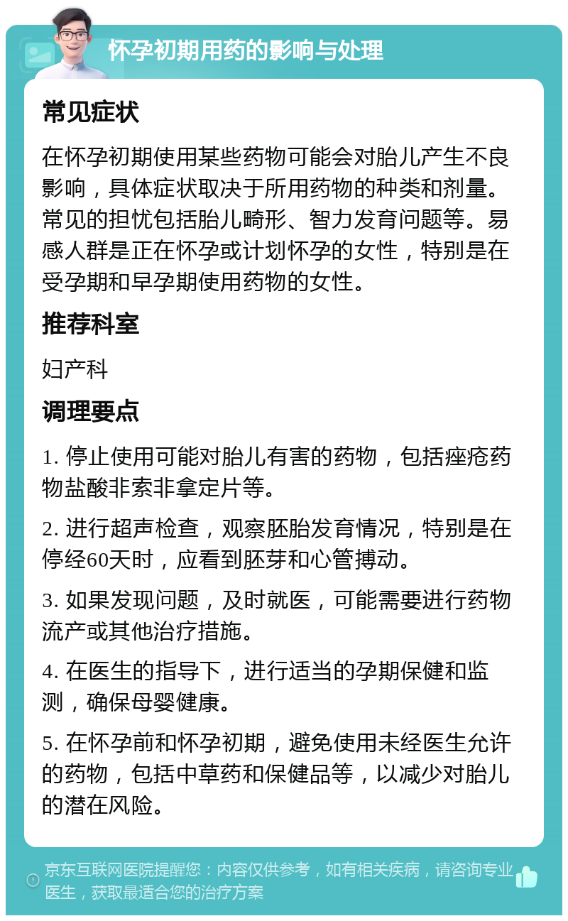 怀孕初期用药的影响与处理 常见症状 在怀孕初期使用某些药物可能会对胎儿产生不良影响，具体症状取决于所用药物的种类和剂量。常见的担忧包括胎儿畸形、智力发育问题等。易感人群是正在怀孕或计划怀孕的女性，特别是在受孕期和早孕期使用药物的女性。 推荐科室 妇产科 调理要点 1. 停止使用可能对胎儿有害的药物，包括痤疮药物盐酸非索非拿定片等。 2. 进行超声检查，观察胚胎发育情况，特别是在停经60天时，应看到胚芽和心管搏动。 3. 如果发现问题，及时就医，可能需要进行药物流产或其他治疗措施。 4. 在医生的指导下，进行适当的孕期保健和监测，确保母婴健康。 5. 在怀孕前和怀孕初期，避免使用未经医生允许的药物，包括中草药和保健品等，以减少对胎儿的潜在风险。