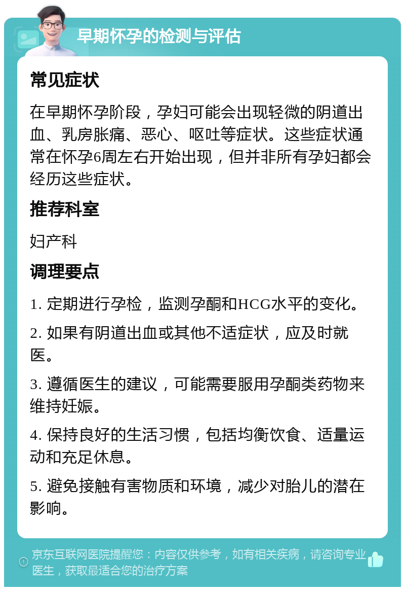 早期怀孕的检测与评估 常见症状 在早期怀孕阶段，孕妇可能会出现轻微的阴道出血、乳房胀痛、恶心、呕吐等症状。这些症状通常在怀孕6周左右开始出现，但并非所有孕妇都会经历这些症状。 推荐科室 妇产科 调理要点 1. 定期进行孕检，监测孕酮和HCG水平的变化。 2. 如果有阴道出血或其他不适症状，应及时就医。 3. 遵循医生的建议，可能需要服用孕酮类药物来维持妊娠。 4. 保持良好的生活习惯，包括均衡饮食、适量运动和充足休息。 5. 避免接触有害物质和环境，减少对胎儿的潜在影响。