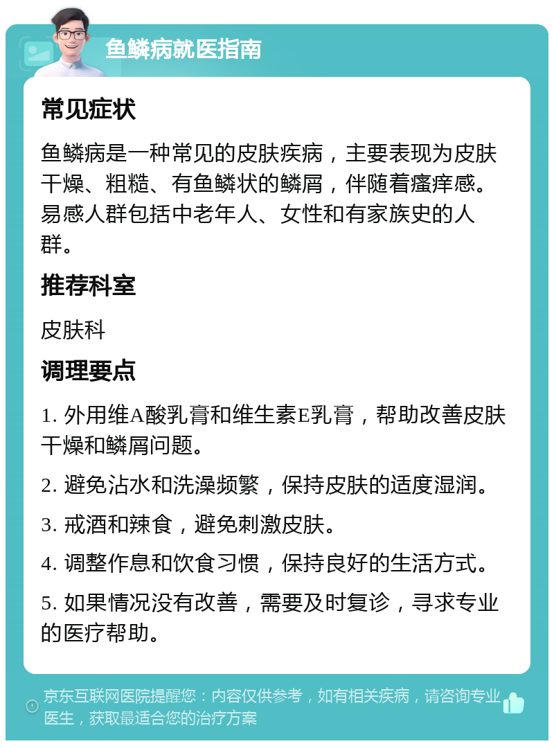 鱼鳞病就医指南 常见症状 鱼鳞病是一种常见的皮肤疾病，主要表现为皮肤干燥、粗糙、有鱼鳞状的鳞屑，伴随着瘙痒感。易感人群包括中老年人、女性和有家族史的人群。 推荐科室 皮肤科 调理要点 1. 外用维A酸乳膏和维生素E乳膏，帮助改善皮肤干燥和鳞屑问题。 2. 避免沾水和洗澡频繁，保持皮肤的适度湿润。 3. 戒酒和辣食，避免刺激皮肤。 4. 调整作息和饮食习惯，保持良好的生活方式。 5. 如果情况没有改善，需要及时复诊，寻求专业的医疗帮助。