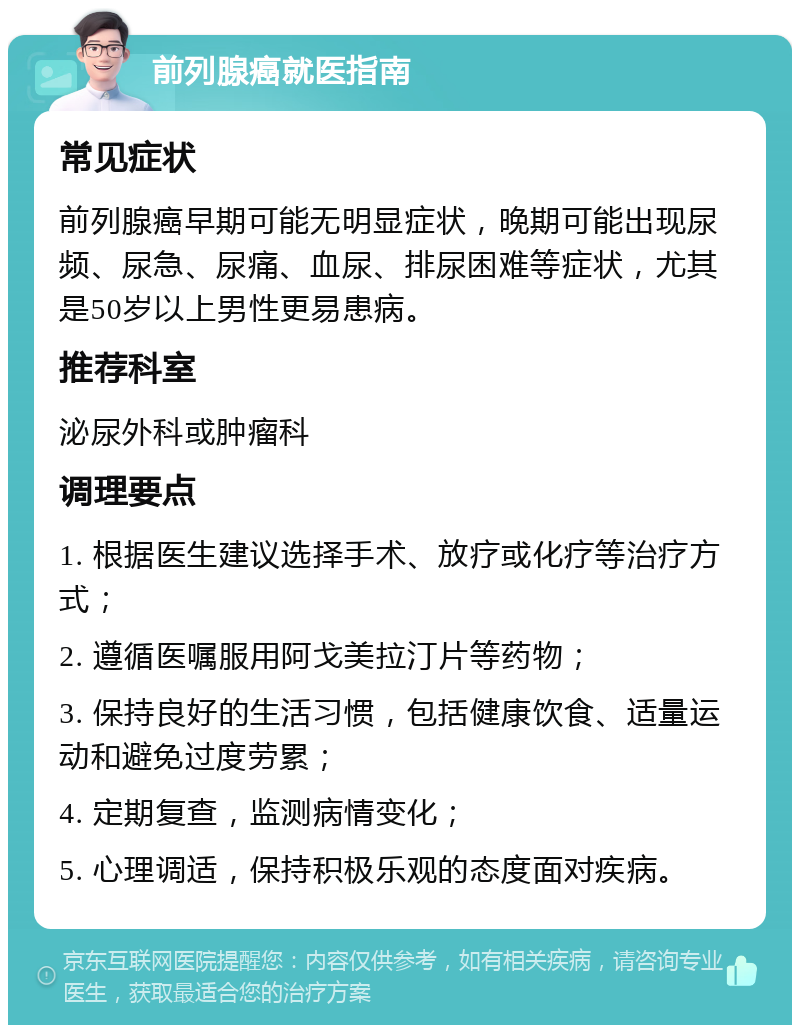 前列腺癌就医指南 常见症状 前列腺癌早期可能无明显症状，晚期可能出现尿频、尿急、尿痛、血尿、排尿困难等症状，尤其是50岁以上男性更易患病。 推荐科室 泌尿外科或肿瘤科 调理要点 1. 根据医生建议选择手术、放疗或化疗等治疗方式； 2. 遵循医嘱服用阿戈美拉汀片等药物； 3. 保持良好的生活习惯，包括健康饮食、适量运动和避免过度劳累； 4. 定期复查，监测病情变化； 5. 心理调适，保持积极乐观的态度面对疾病。