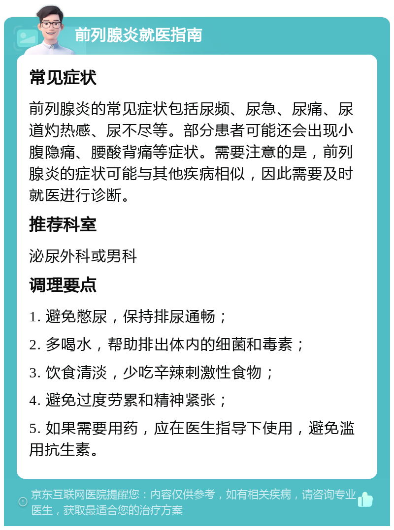 前列腺炎就医指南 常见症状 前列腺炎的常见症状包括尿频、尿急、尿痛、尿道灼热感、尿不尽等。部分患者可能还会出现小腹隐痛、腰酸背痛等症状。需要注意的是，前列腺炎的症状可能与其他疾病相似，因此需要及时就医进行诊断。 推荐科室 泌尿外科或男科 调理要点 1. 避免憋尿，保持排尿通畅； 2. 多喝水，帮助排出体内的细菌和毒素； 3. 饮食清淡，少吃辛辣刺激性食物； 4. 避免过度劳累和精神紧张； 5. 如果需要用药，应在医生指导下使用，避免滥用抗生素。