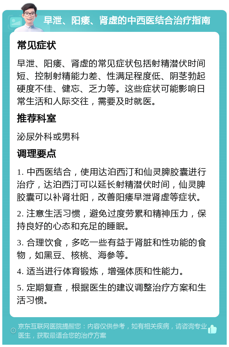 早泄、阳痿、肾虚的中西医结合治疗指南 常见症状 早泄、阳痿、肾虚的常见症状包括射精潜伏时间短、控制射精能力差、性满足程度低、阴茎勃起硬度不佳、健忘、乏力等。这些症状可能影响日常生活和人际交往，需要及时就医。 推荐科室 泌尿外科或男科 调理要点 1. 中西医结合，使用达泊西汀和仙灵脾胶囊进行治疗，达泊西汀可以延长射精潜伏时间，仙灵脾胶囊可以补肾壮阳，改善阳痿早泄肾虚等症状。 2. 注意生活习惯，避免过度劳累和精神压力，保持良好的心态和充足的睡眠。 3. 合理饮食，多吃一些有益于肾脏和性功能的食物，如黑豆、核桃、海参等。 4. 适当进行体育锻炼，增强体质和性能力。 5. 定期复查，根据医生的建议调整治疗方案和生活习惯。