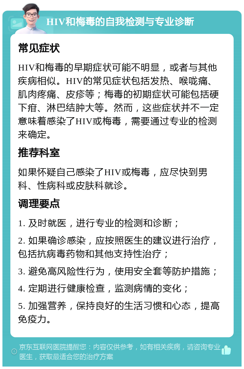 HIV和梅毒的自我检测与专业诊断 常见症状 HIV和梅毒的早期症状可能不明显，或者与其他疾病相似。HIV的常见症状包括发热、喉咙痛、肌肉疼痛、皮疹等；梅毒的初期症状可能包括硬下疳、淋巴结肿大等。然而，这些症状并不一定意味着感染了HIV或梅毒，需要通过专业的检测来确定。 推荐科室 如果怀疑自己感染了HIV或梅毒，应尽快到男科、性病科或皮肤科就诊。 调理要点 1. 及时就医，进行专业的检测和诊断； 2. 如果确诊感染，应按照医生的建议进行治疗，包括抗病毒药物和其他支持性治疗； 3. 避免高风险性行为，使用安全套等防护措施； 4. 定期进行健康检查，监测病情的变化； 5. 加强营养，保持良好的生活习惯和心态，提高免疫力。