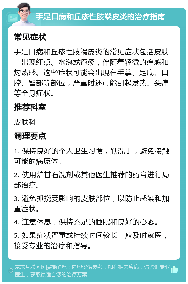 手足口病和丘疹性肢端皮炎的治疗指南 常见症状 手足口病和丘疹性肢端皮炎的常见症状包括皮肤上出现红点、水泡或疱疹，伴随着轻微的痒感和灼热感。这些症状可能会出现在手掌、足底、口腔、臀部等部位，严重时还可能引起发热、头痛等全身症状。 推荐科室 皮肤科 调理要点 1. 保持良好的个人卫生习惯，勤洗手，避免接触可能的病原体。 2. 使用炉甘石洗剂或其他医生推荐的药膏进行局部治疗。 3. 避免抓挠受影响的皮肤部位，以防止感染和加重症状。 4. 注意休息，保持充足的睡眠和良好的心态。 5. 如果症状严重或持续时间较长，应及时就医，接受专业的治疗和指导。